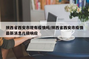陕西省西安市现有疫情吗/陕西省西安市疫情最新消息几级响应