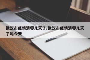 武汉市疫情清零几天了/武汉市疫情清零几天了吗今天