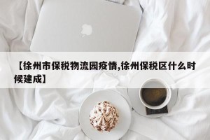 【徐州市保税物流园疫情,徐州保税区什么时候建成】