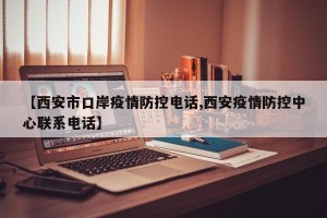 【西安市口岸疫情防控电话,西安疫情防控中心联系电话】