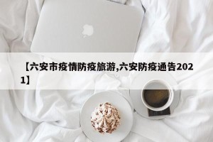 【六安市疫情防疫旅游,六安防疫通告2021】