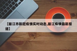 【丽江市新冠疫情实时动态,丽江疫情最新报道】