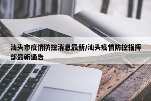汕头市疫情防控消息最新/汕头疫情防控指挥部最新通告