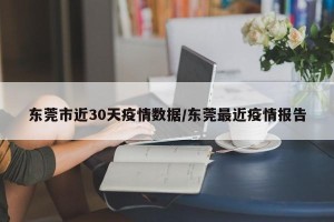 东莞市近30天疫情数据/东莞最近疫情报告