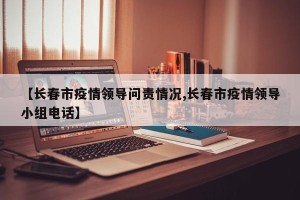 【长春市疫情领导问责情况,长春市疫情领导小组电话】