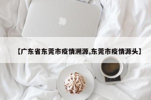 【广东省东莞市疫情溯源,东莞市疫情源头】