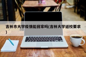 吉林市大学疫情能回家吗(吉林大学返校要求)