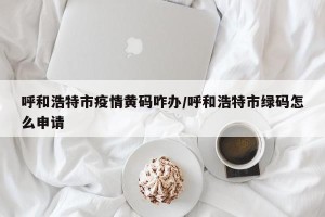 呼和浩特市疫情黄码咋办/呼和浩特市绿码怎么申请