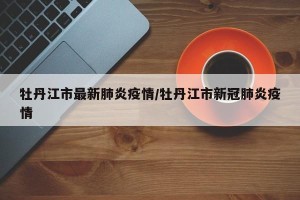 牡丹江市最新肺炎疫情/牡丹江市新冠肺炎疫情