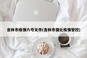 吉林市疫情六号文件(吉林市强化疫情管控)