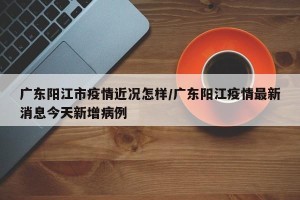 广东阳江市疫情近况怎样/广东阳江疫情最新消息今天新增病例