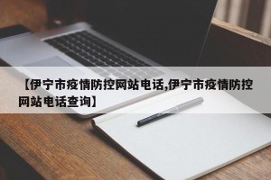 【伊宁市疫情防控网站电话,伊宁市疫情防控网站电话查询】