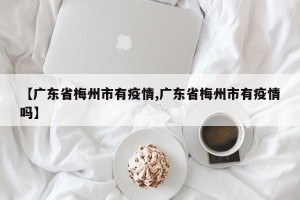【广东省梅州市有疫情,广东省梅州市有疫情吗】