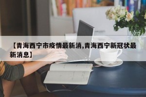 【青海西宁市疫情最新消,青海西宁新冠状最新消息】