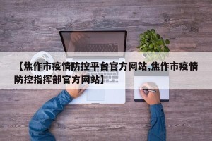 【焦作市疫情防控平台官方网站,焦作市疫情防控指挥部官方网站】