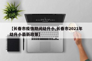 【长春市疫情期间幼升小,长春市2021年幼升小最新政策】