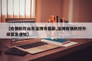 【疫情防控山东淄博市最新,淄博疫情防控升级紧急通知】