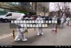 长春市疫情领导摆拍送菜/长春市疫情领导摆拍送菜活动