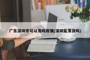 广东深圳市可以发吗疫情(深圳能发货吗)