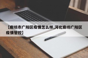 【廊坊市广阳区疫情怎么样,河北廊坊广阳区疫情管控】