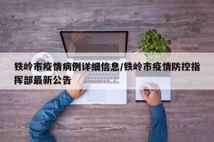铁岭市疫情病例详细信息/铁岭市疫情防控指挥部最新公告
