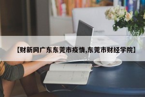 【财新网广东东莞市疫情,东莞市财经学院】