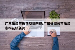 广东乐昌市梅花疫情防控/广东省韶关市乐昌市梅花镇新闻