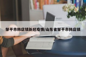 邹平市韩店镇新冠疫情/山东省邹平市韩店镇