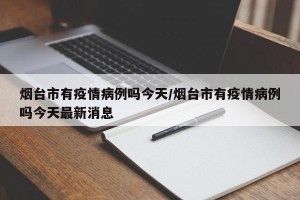 烟台市有疫情病例吗今天/烟台市有疫情病例吗今天最新消息