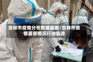 吉林市疫情分布数据最新/吉林市疫情最新情况行动轨迹