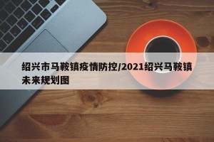 绍兴市马鞍镇疫情防控/2021绍兴马鞍镇未来规划图