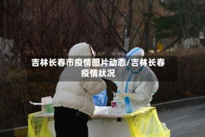 吉林长春市疫情图片动态/吉林长春疫情状况