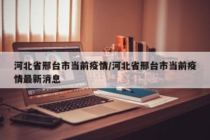 河北省邢台市当前疫情/河北省邢台市当前疫情最新消息