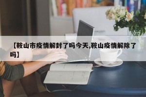 【鞍山市疫情解封了吗今天,鞍山疫情解除了吗】