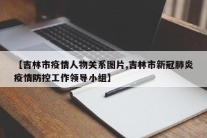 【吉林市疫情人物关系图片,吉林市新冠肺炎疫情防控工作领导小组】