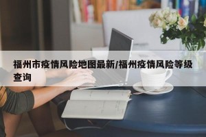 福州市疫情风险地图最新/福州疫情风险等级查询