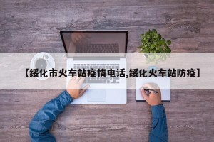 【绥化市火车站疫情电话,绥化火车站防疫】