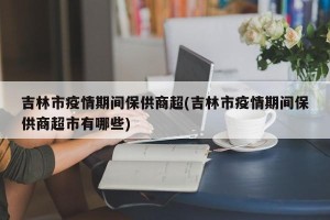 吉林市疫情期间保供商超(吉林市疫情期间保供商超市有哪些)