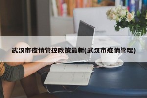 武汉市疫情管控政策最新(武汉市疫情管理)