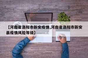 【河南省洛阳市新安疫情,河南省洛阳市新安县疫情风险等级】