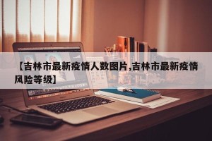 【吉林市最新疫情人数图片,吉林市最新疫情风险等级】