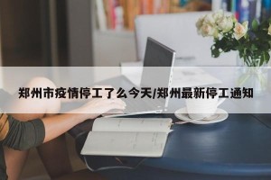 郑州市疫情停工了么今天/郑州最新停工通知