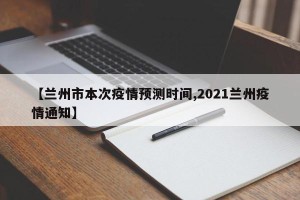 【兰州市本次疫情预测时间,2021兰州疫情通知】
