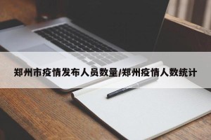 郑州市疫情发布人员数量/郑州疫情人数统计