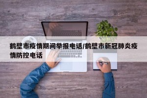鹤壁市疫情期间举报电话/鹤壁市新冠肺炎疫情防控电话