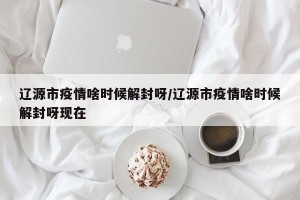 辽源市疫情啥时候解封呀/辽源市疫情啥时候解封呀现在