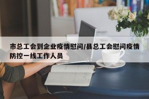 市总工会到企业疫情慰问/县总工会慰问疫情防控一线工作人员