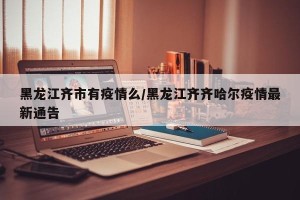 黑龙江齐市有疫情么/黑龙江齐齐哈尔疫情最新通告