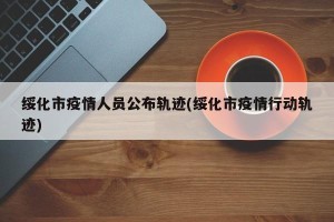 绥化市疫情人员公布轨迹(绥化市疫情行动轨迹)