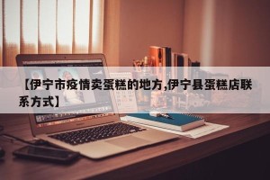 【伊宁市疫情卖蛋糕的地方,伊宁县蛋糕店联系方式】